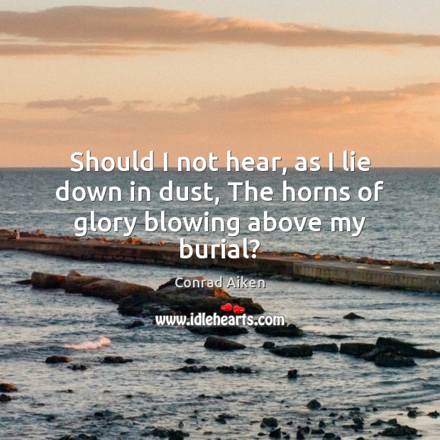 Should I not hear, as I lie down in dust, The horns of glory blowing above my burial? Conrad Aiken Picture Quote