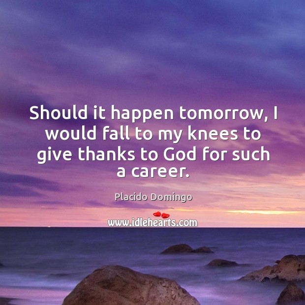 Should it happen tomorrow, I would fall to my knees to give thanks to God for such a career. Placido Domingo Picture Quote