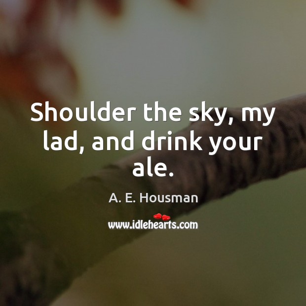 Shoulder the sky, my lad, and drink your ale. A. E. Housman Picture Quote