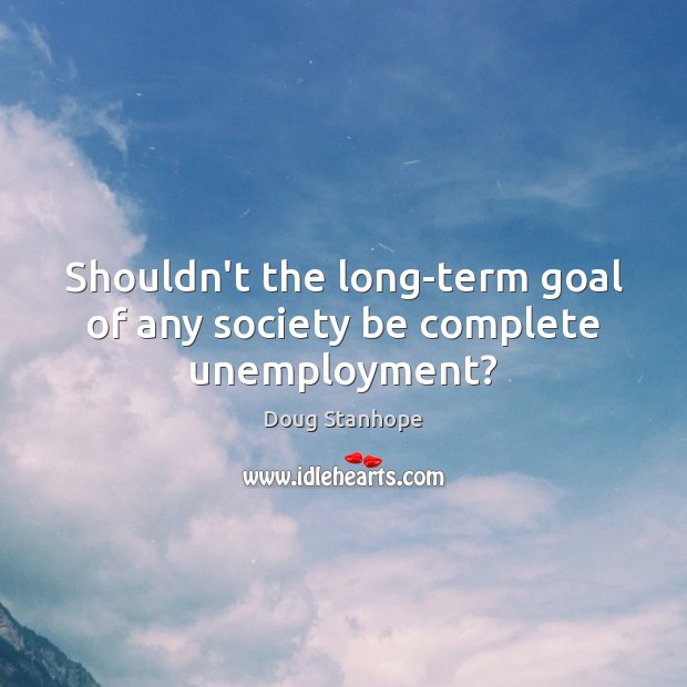 Shouldn’t the long-term goal of any society be complete unemployment? Goal Quotes Image