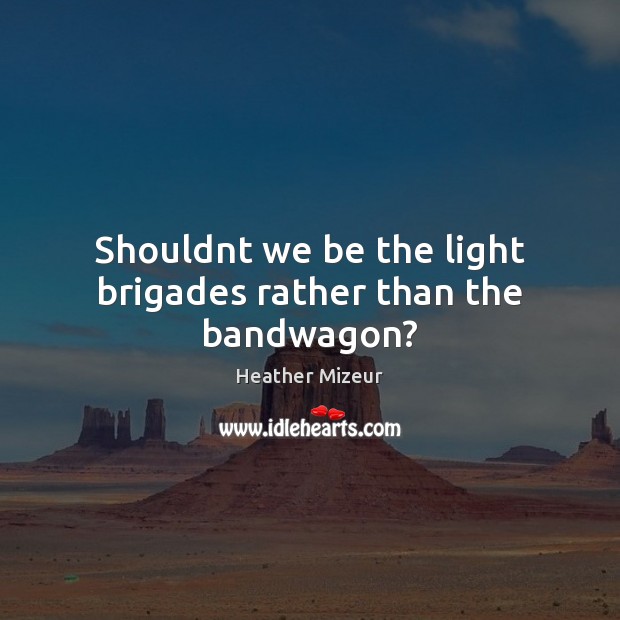 Shouldnt we be the light brigades rather than the bandwagon? Heather Mizeur Picture Quote