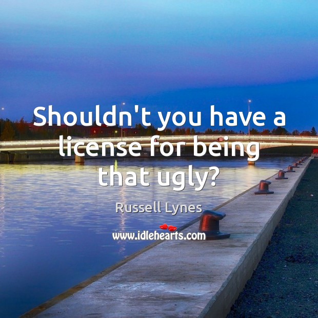 Shouldn’t you have a license for being that ugly? Russell Lynes Picture Quote