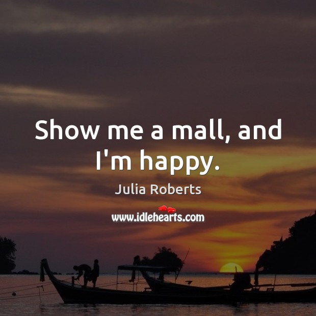 Show me a mall, and I’m happy. Julia Roberts Picture Quote