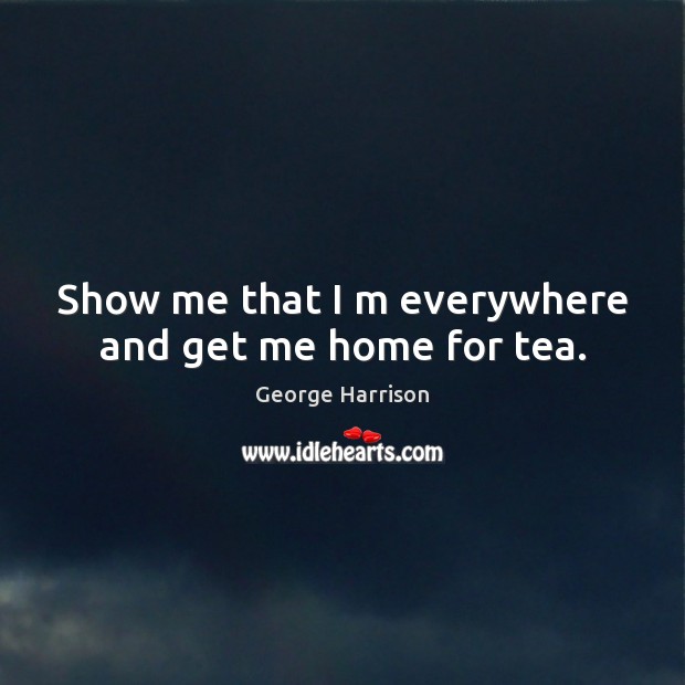 Show me that I m everywhere and get me home for tea. Image