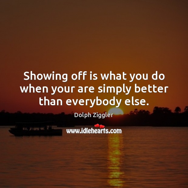 Showing off is what you do when your are simply better than everybody else. 