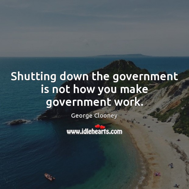 Shutting down the government is not how you make government work. George Clooney Picture Quote