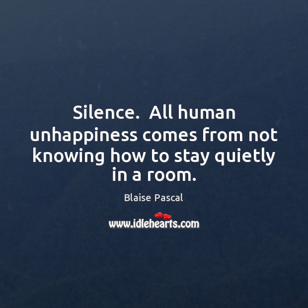 Silence.  All human unhappiness comes from not knowing how to stay quietly in a room. Blaise Pascal Picture Quote