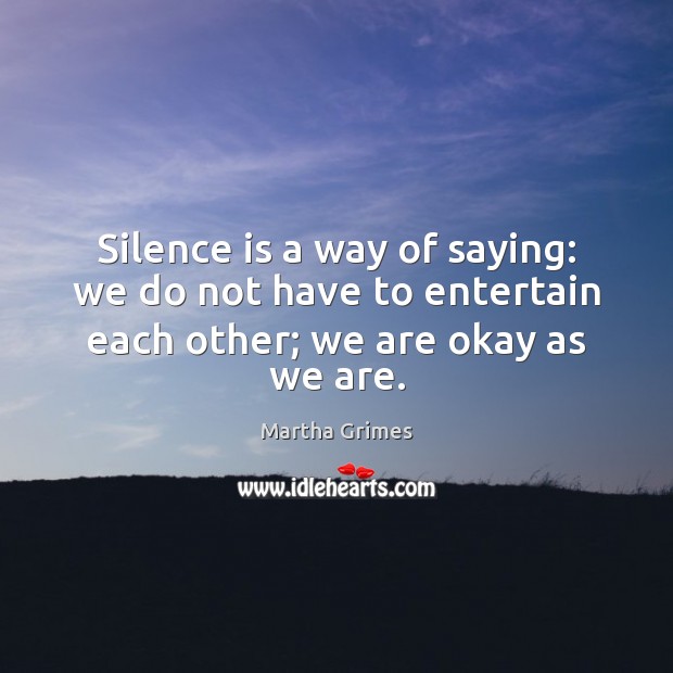Silence is a way of saying: we do not have to entertain each other; we are okay as we are. Martha Grimes Picture Quote