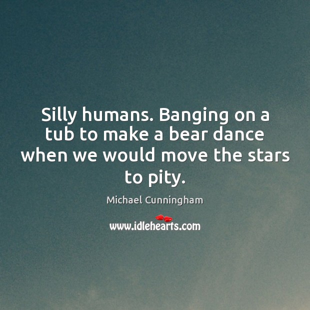 Silly humans. Banging on a tub to make a bear dance when we would move the stars to pity. Michael Cunningham Picture Quote