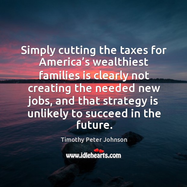 Simply cutting the taxes for america’s wealthiest families is clearly not creating the needed Timothy Peter Johnson Picture Quote
