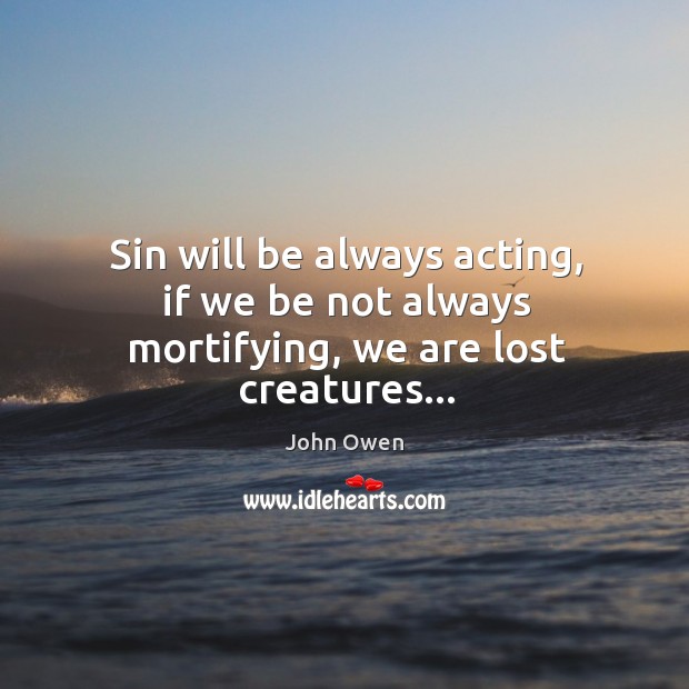 Sin will be always acting, if we be not always mortifying, we are lost creatures… John Owen Picture Quote