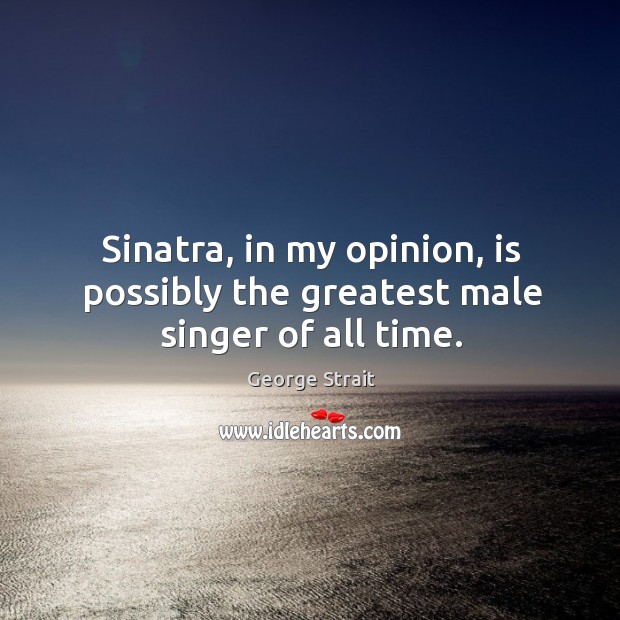 Sinatra, in my opinion, is possibly the greatest male singer of all time. 