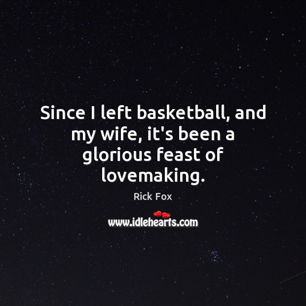 Since I left basketball, and my wife, it’s been a glorious feast of lovemaking. 