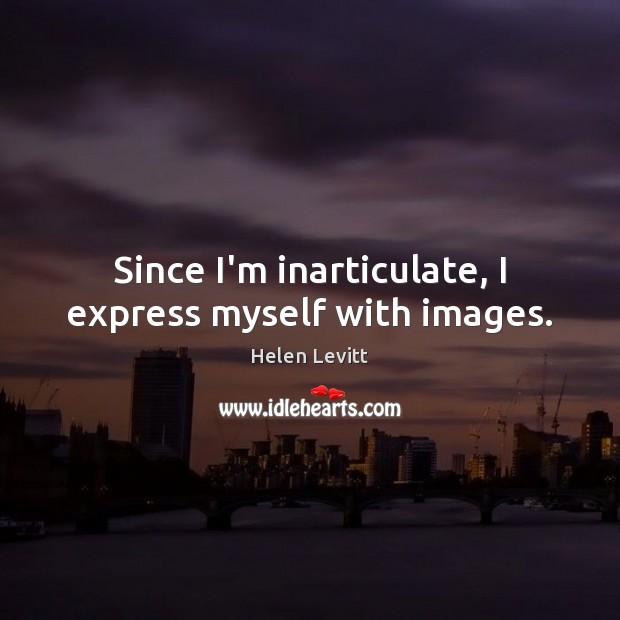 Since I’m inarticulate, I express myself with images. Helen Levitt Picture Quote