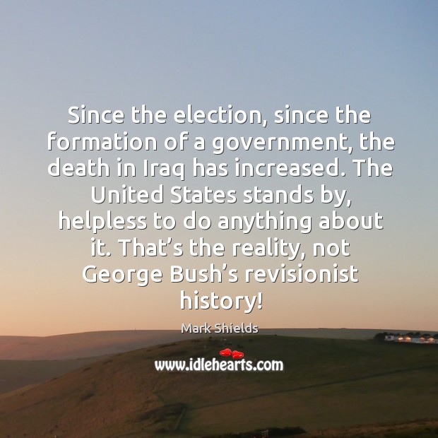 Since the election, since the formation of a government, the death in iraq has increased. Mark Shields Picture Quote