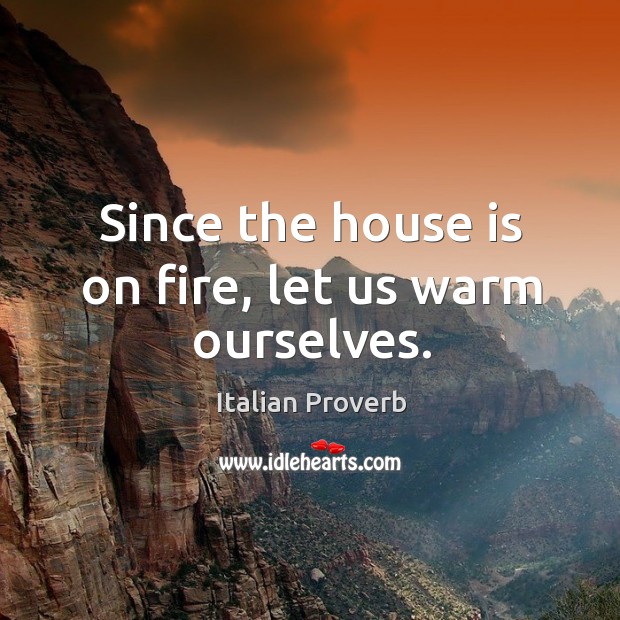 Since the house is on fire, let us warm ourselves. Image