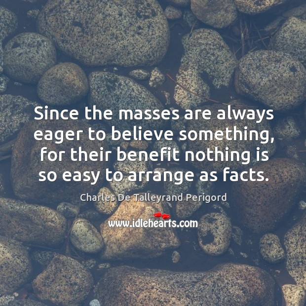 Since the masses are always eager to believe something, for their benefit nothing is so easy to arrange as facts. Charles De Talleyrand Perigord Picture Quote