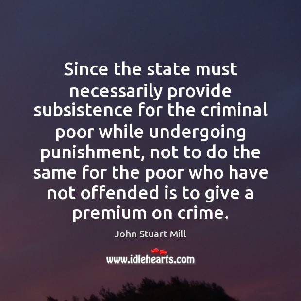 Since the state must necessarily provide subsistence for the criminal poor while John Stuart Mill Picture Quote