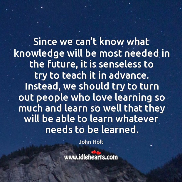 Since we can’t know what knowledge will be most needed in the future, it is senseless to try to teach it in advance. John Holt Picture Quote