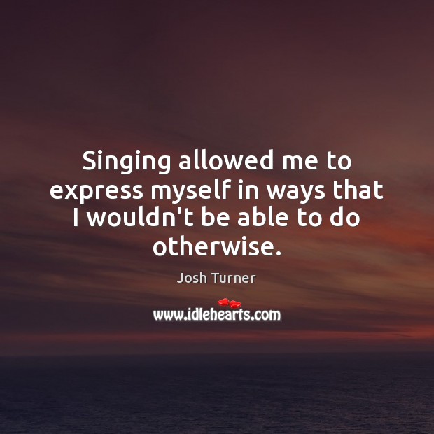 Singing allowed me to express myself in ways that I wouldn’t be able to do otherwise. Josh Turner Picture Quote