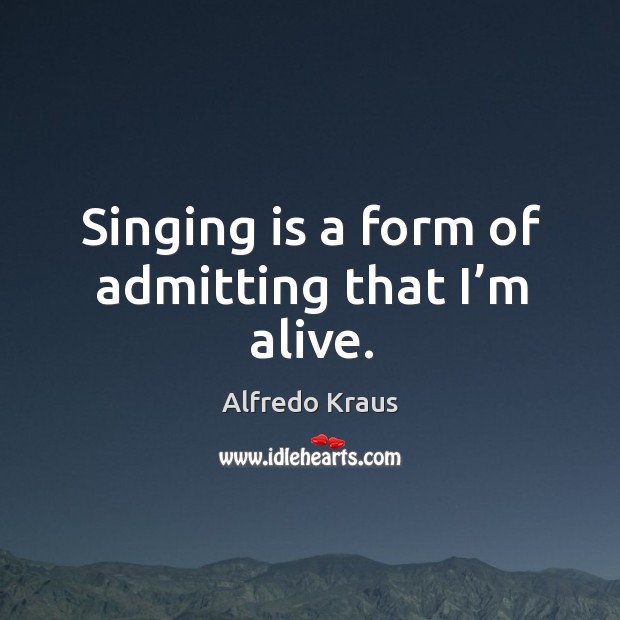Singing is a form of admitting that I’m alive. 