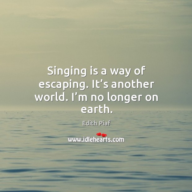 Singing is a way of escaping. It’s another world. I’m no longer on earth. Edith Piaf Picture Quote