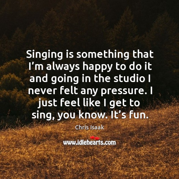 Singing is something that I’m always happy to do it and going in the studio I never felt any pressure. Chris Isaak Picture Quote