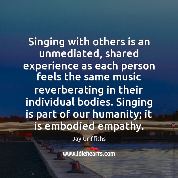Singing with others is an unmediated, shared experience as each person feels 