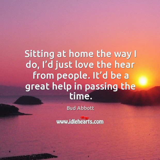Sitting at home the way I do, I’d just love the hear from people. It’d be a great help in passing the time. Bud Abbott Picture Quote
