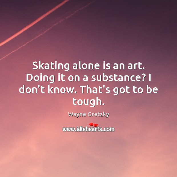 Skating alone is an art. Doing it on a substance? I don’t know. That’s got to be tough. Image