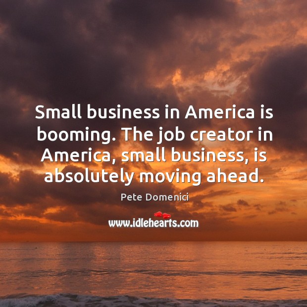 Small business in america is booming. The job creator in america, small business, is absolutely moving ahead. Pete Domenici Picture Quote