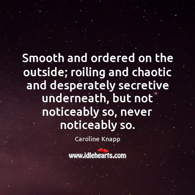 Smooth and ordered on the outside; roiling and chaotic and desperately secretive Caroline Knapp Picture Quote