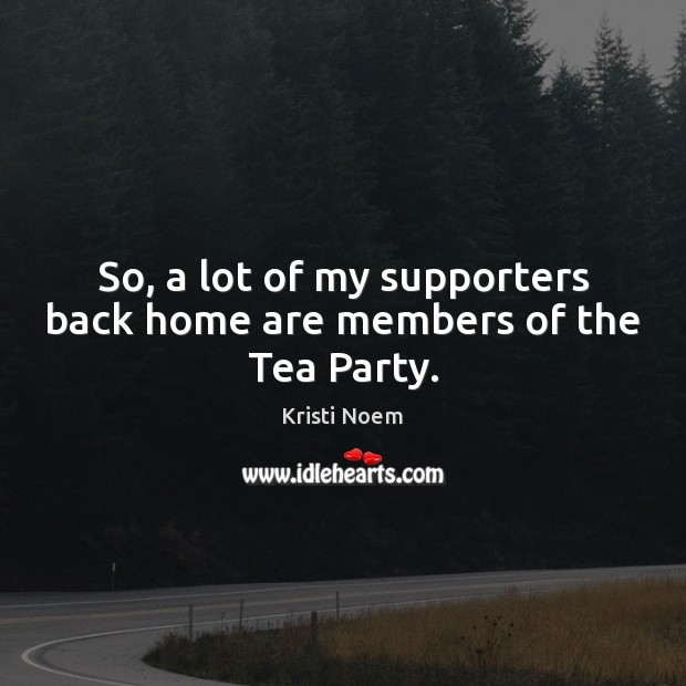 So, a lot of my supporters back home are members of the Tea Party. Kristi Noem Picture Quote