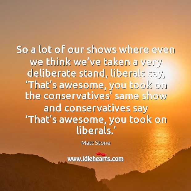 So a lot of our shows where even we think we’ve taken a very deliberate stand, liberals say Image