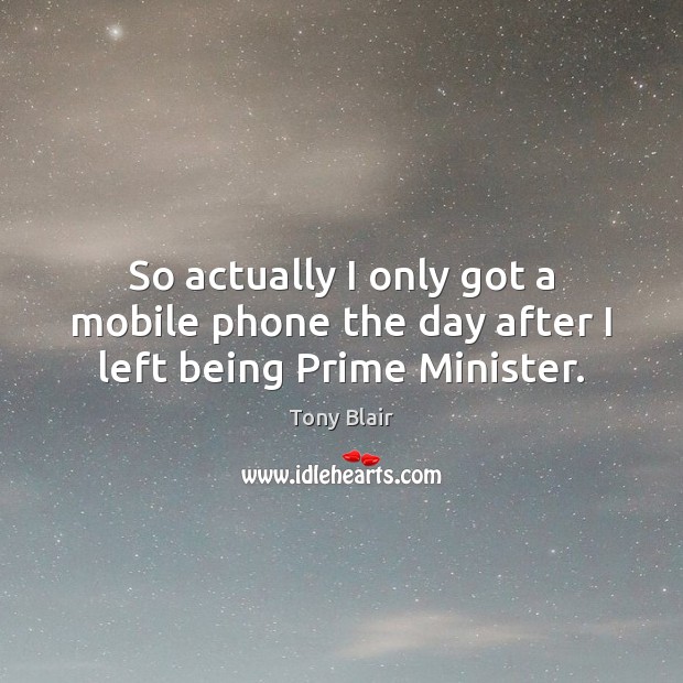 So actually I only got a mobile phone the day after I left being Prime Minister. Tony Blair Picture Quote