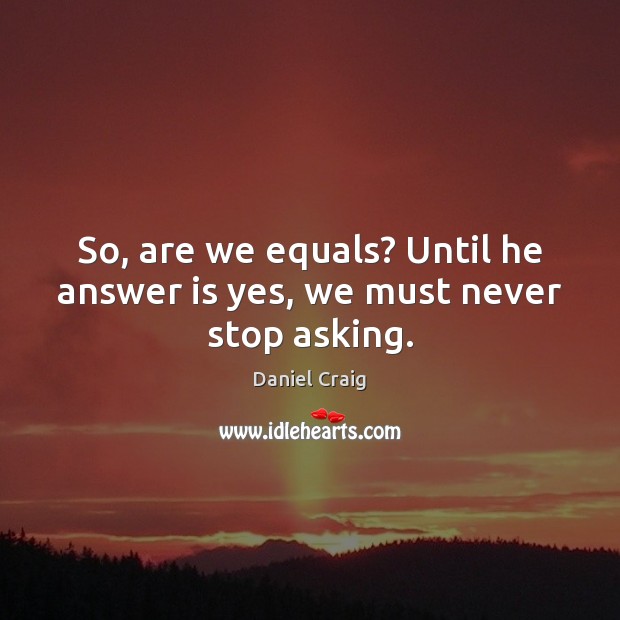 So, are we equals? Until he answer is yes, we must never stop asking. 