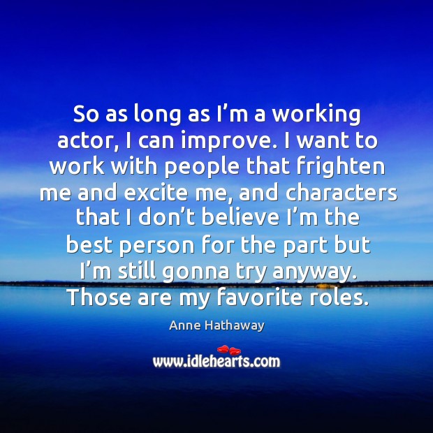 So as long as I’m a working actor, I can improve. I want to work with people that frighten me and excite me Anne Hathaway Picture Quote