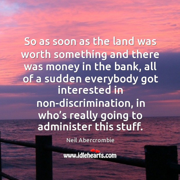 So as soon as the land was worth something and there was money in the bank Neil Abercrombie Picture Quote