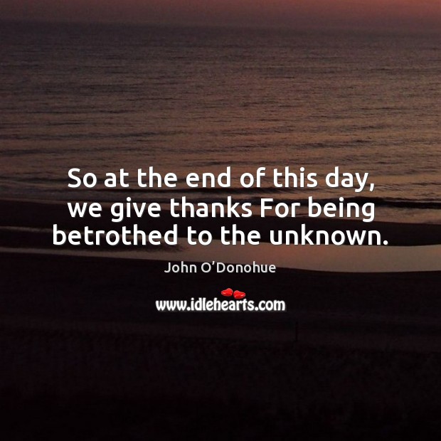 So at the end of this day, we give thanks For being betrothed to the unknown. John O’Donohue Picture Quote