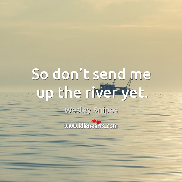 So don’t send me up the river yet. Image