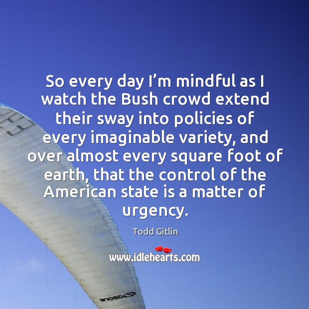 So every day I’m mindful as I watch the bush crowd extend their sway into policies of Todd Gitlin Picture Quote