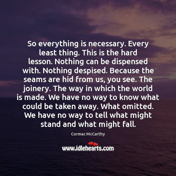 So everything is necessary. Every least thing. This is the hard lesson. Cormac McCarthy Picture Quote
