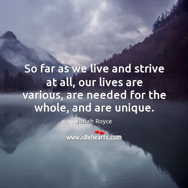 So far as we live and strive at all, our lives are various, are needed for the whole, and are unique. Josiah Royce Picture Quote