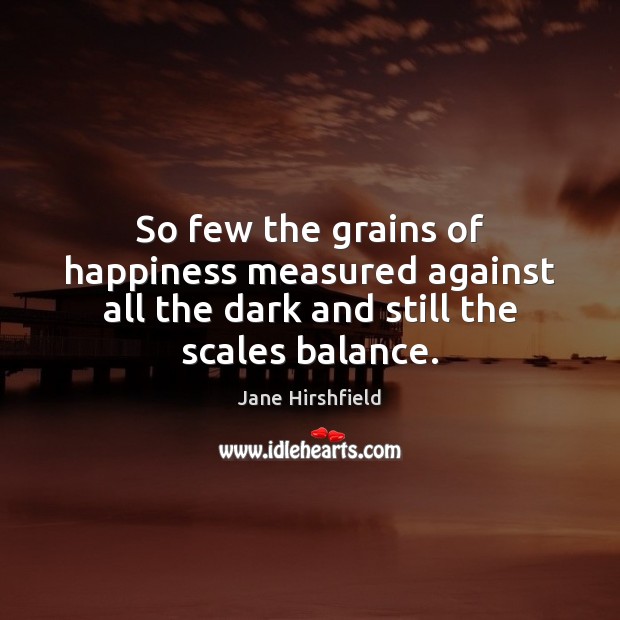 So few the grains of happiness measured against all the dark and still the scales balance. Jane Hirshfield Picture Quote