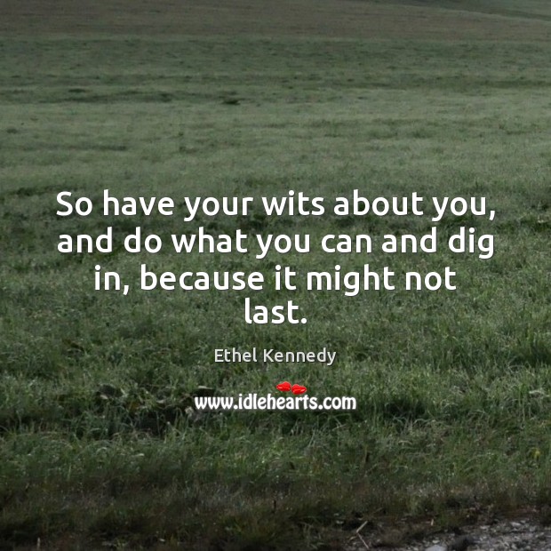 So have your wits about you, and do what you can and dig in, because it might not last. Image