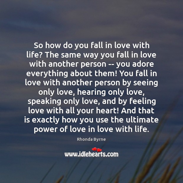 So how do you fall in love with life? The same way 