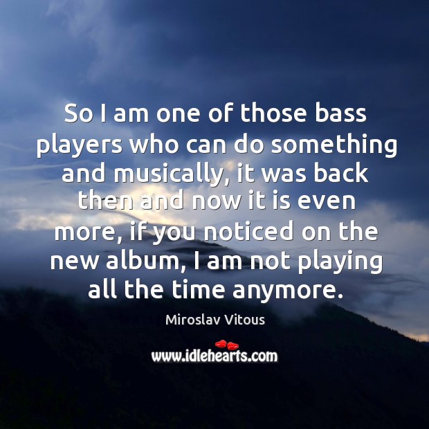 So I am one of those bass players who can do something and musically 