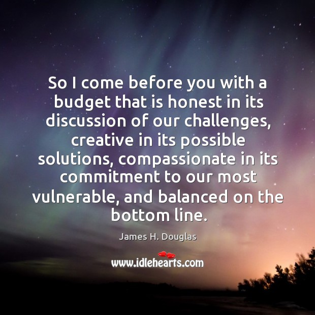 So I come before you with a budget that is honest in its discussion of our challenges James H. Douglas Picture Quote