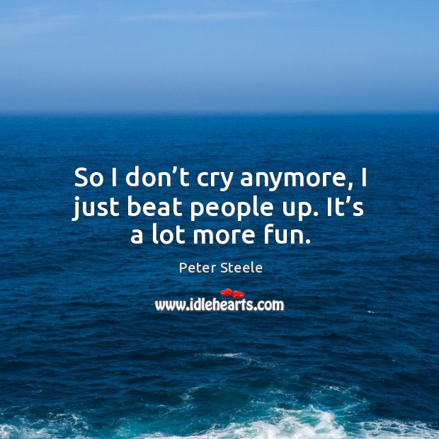 So I don’t cry anymore, I just beat people up. It’s a lot more fun. Image