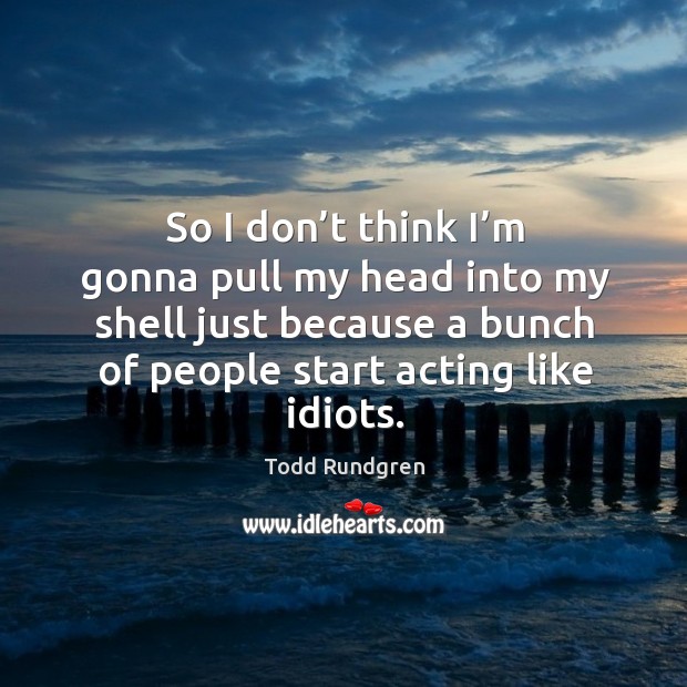 So I don’t think I’m gonna pull my head into my shell just because a bunch of people start acting like idiots. Image